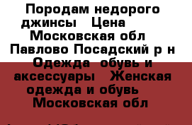 Породам недорого джинсы › Цена ­ 500 - Московская обл., Павлово-Посадский р-н Одежда, обувь и аксессуары » Женская одежда и обувь   . Московская обл.